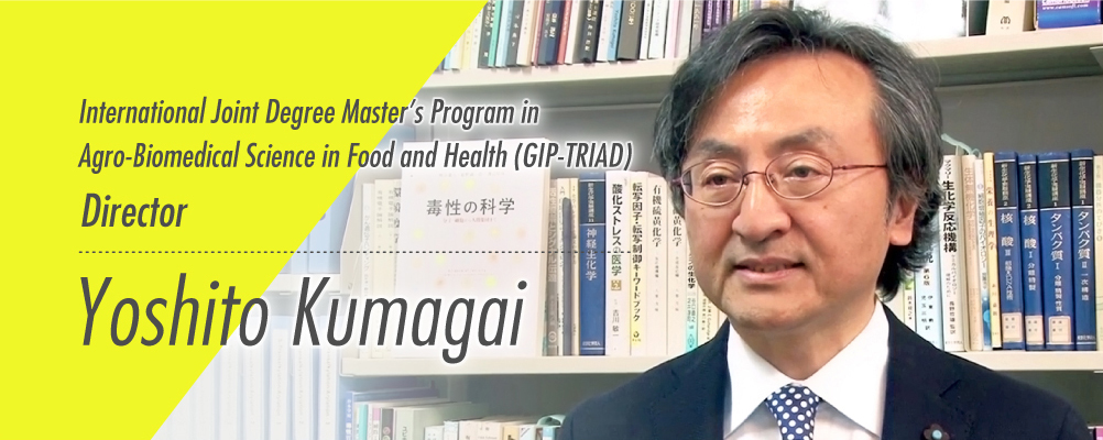 Global Innovation Joint-Degree Program (International Joint Degree Master’s Program in Agro-Biomedical Science in Food and Health; common name is GIP-TRIAD) Coordinator Faculty of Medicine,University of Tsukuba YOSHITO KUMAGAI